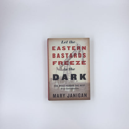 Let the Eastern Bastards Freeze in the Dark: The West Versus the Rest Since Confederation - Mary Janigan